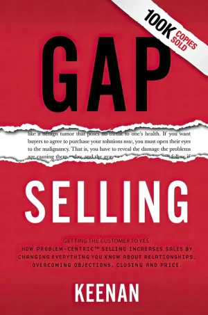 Gap Selling: Getting the Customer to Yes: How Problem-Centric Selling Increases Sales by Changing Everything You Know About Relationships, Overcoming Objections, Closing and Price